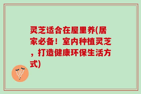 灵芝适合在屋里养(居家必备！室内种植灵芝，打造健康环保生活方式)