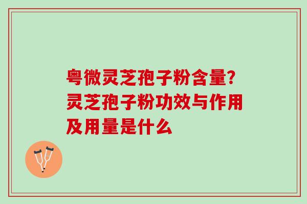 粤微灵芝孢子粉含量?灵芝孢子粉功效与作用及用量是什么 粤微灵芝孢子粉含量?灵芝孢子粉功效与作用及用量是什么