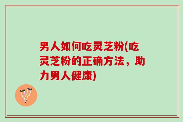 男人如何吃灵芝粉(吃灵芝粉的正确方法，助力男人健康)