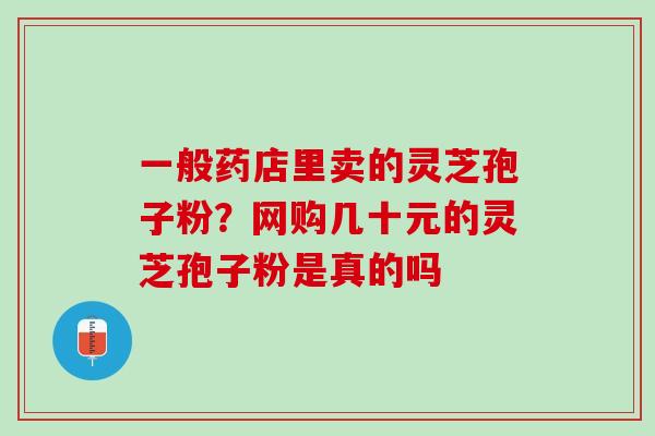 一般药店里卖的灵芝孢子粉？网购几十元的灵芝孢子粉是真的吗