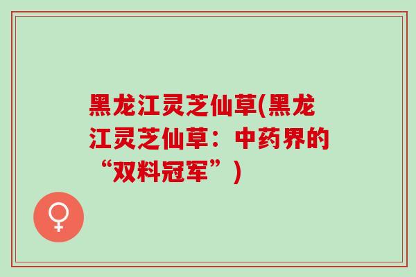 黑龙江灵芝仙草(黑龙江灵芝仙草：中药界的“双料冠军”)