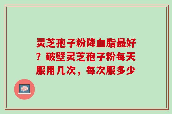 灵芝孢子粉降血脂最好？破壁灵芝孢子粉每天服用几次，每次服多少
