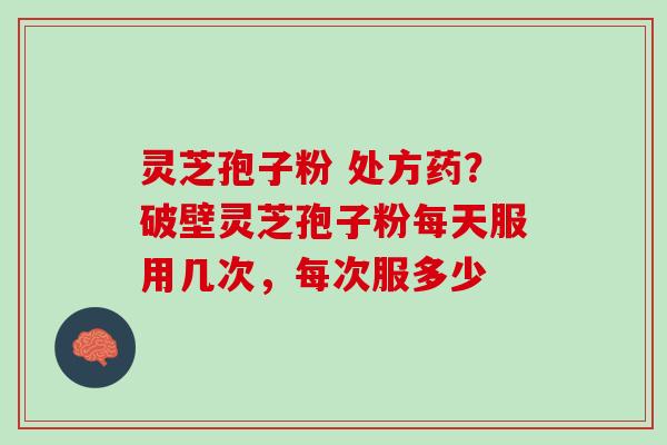 灵芝孢子粉 处方药？破壁灵芝孢子粉每天服用几次，每次服多少