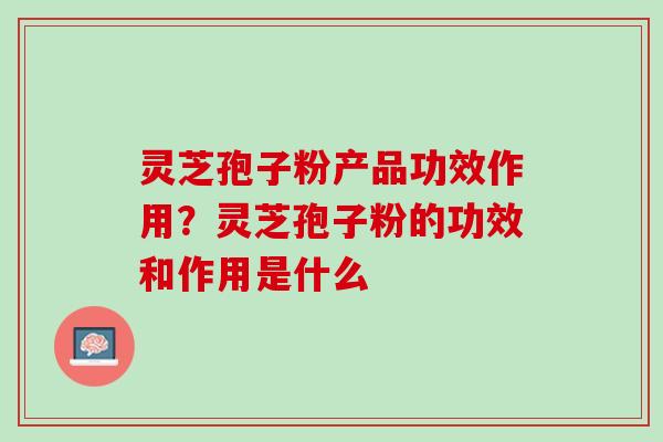 灵芝孢子粉产品功效作用？灵芝孢子粉的功效和作用是什么