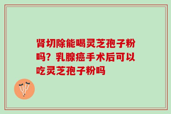 肾切除能喝灵芝孢子粉吗？乳腺癌手术后可以吃灵芝孢子粉吗