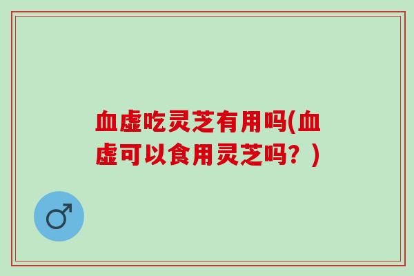 血虚吃灵芝有用吗(血虚可以食用灵芝吗？)