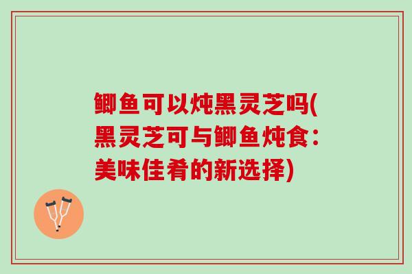鲫鱼可以炖黑灵芝吗(黑灵芝可与鲫鱼炖食：美味佳肴的新选择)