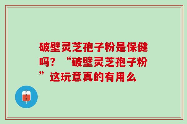 破壁灵芝孢子粉是保健吗？“破壁灵芝孢子粉”这玩意真的有用么