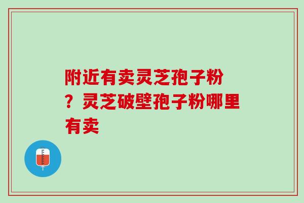 附近有卖灵芝孢子粉 ?灵芝破壁孢子粉哪里有卖 附近有卖灵芝孢子粉 ?灵芝破壁孢子粉哪里有卖