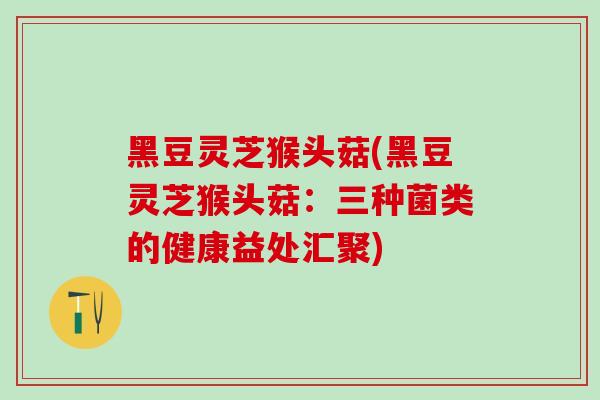 黑豆灵芝猴头菇(黑豆灵芝猴头菇：三种菌类的健康益处汇聚)
