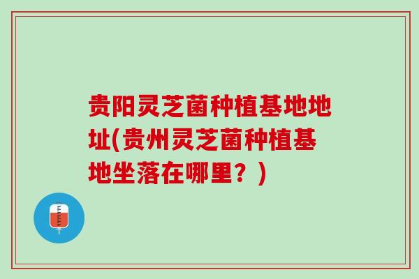 贵阳灵芝菌种植基地地址(贵州灵芝菌种植基地坐落在哪里？)