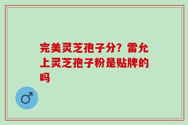 完美灵芝孢子分？雷允上灵芝孢子粉是贴牌的吗