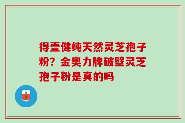 得壹健纯天然灵芝孢子粉？金奥力牌破壁灵芝孢子粉是真的吗