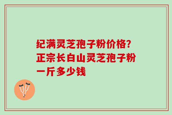纪满灵芝孢子粉价格？正宗长白山灵芝孢子粉一斤多少钱
