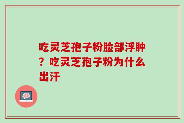 吃灵芝孢子粉脸部浮肿？吃灵芝孢子粉为什么出汗