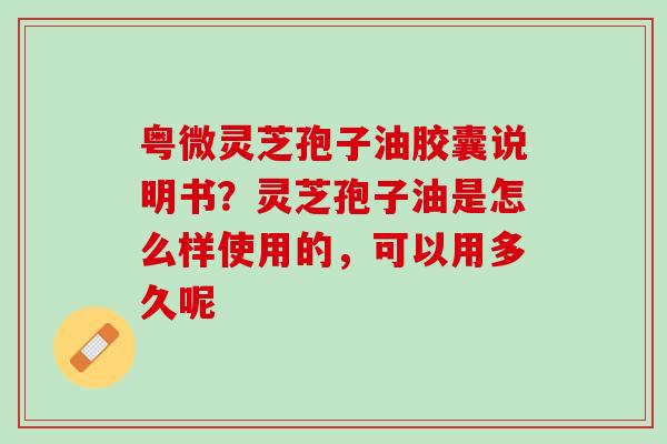 粤微灵芝孢子油胶囊说明书？灵芝孢子油是怎么样使用的，可以用多久呢
