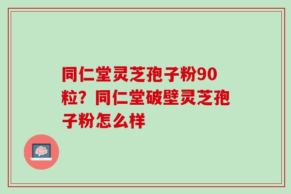 同仁堂灵芝孢子粉90粒？同仁堂破壁灵芝孢子粉怎么样