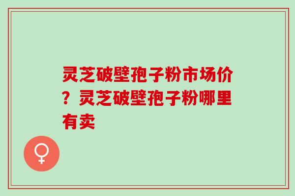 灵芝破壁孢子粉市场价?灵芝破壁孢子粉哪里有卖 灵芝破壁孢子粉市场价?灵芝破壁孢子粉哪里有卖