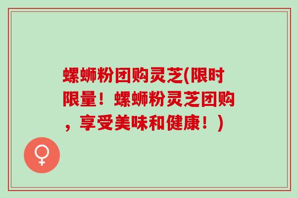 螺蛳粉团购灵芝(限时限量！螺蛳粉灵芝团购，享受美味和健康！)