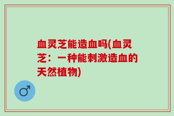 灵芝能造吗(灵芝:一种能刺激造的天然植物) 灵芝能造吗(灵芝:一种能刺激造的天然植物)