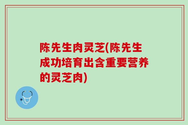 陈先生肉灵芝(陈先生成功培育出含重要营养的灵芝肉)