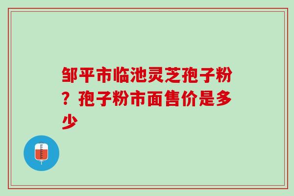 邹平市临池灵芝孢子粉？孢子粉市面售价是多少