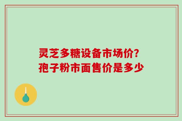灵芝多糖设备市场价？孢子粉市面售价是多少