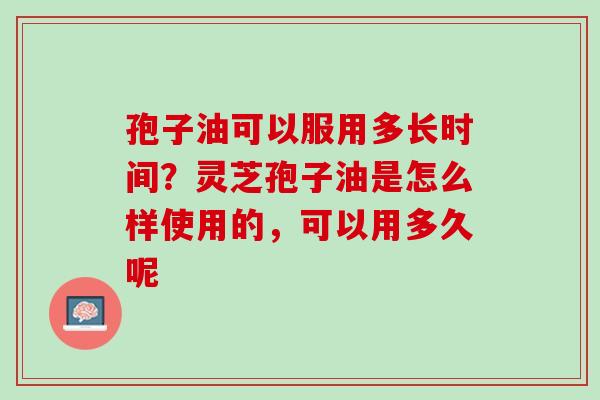 孢子油可以服用多长时间?灵芝孢子油是怎么样使用的,可以用多久呢 孢子油可以服用多长时间?灵芝孢子油是怎么样使用的,可以用多久呢