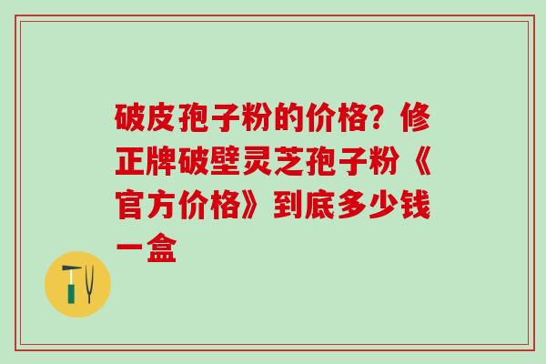 破皮孢子粉的价格?修正牌破壁灵芝孢子粉《官方价格》到底多少钱一盒 破皮孢子粉的价格?修正牌破壁灵芝孢子粉《官方价格》到底多少钱一盒