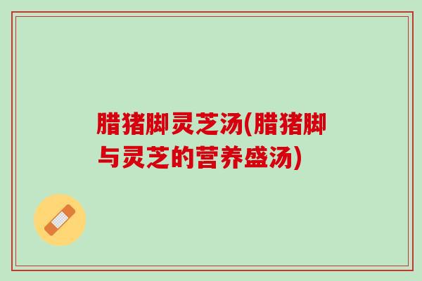腊猪脚灵芝汤(腊猪脚与灵芝的营养盛汤) 腊猪脚灵芝汤(腊猪脚与灵芝的营养盛汤)