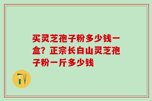 买灵芝孢子粉多少钱一盒?正宗长白山灵芝孢子粉一斤多少钱 买灵芝孢子粉多少钱一盒?正宗长白山灵芝孢子粉一斤多少钱