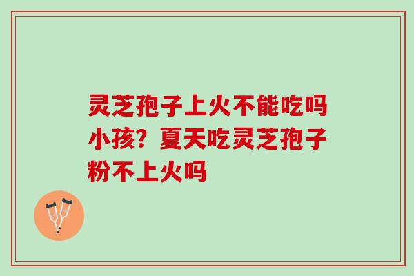 灵芝孢子上火不能吃吗小孩？夏天吃灵芝孢子粉不上火吗