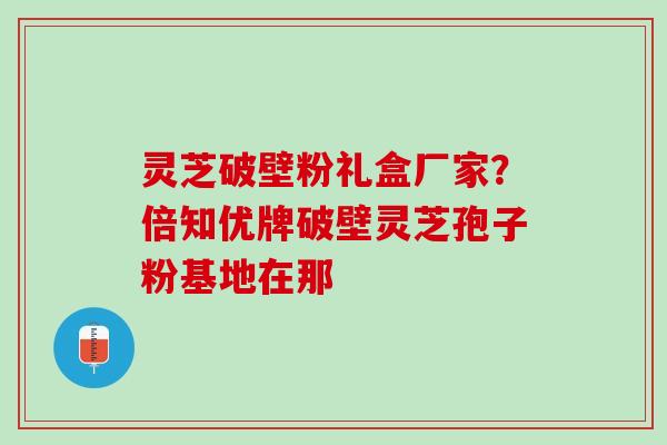 灵芝破壁粉礼盒厂家？倍知优牌破壁灵芝孢子粉基地在那