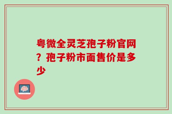 粤微全灵芝孢子粉官网？孢子粉市面售价是多少