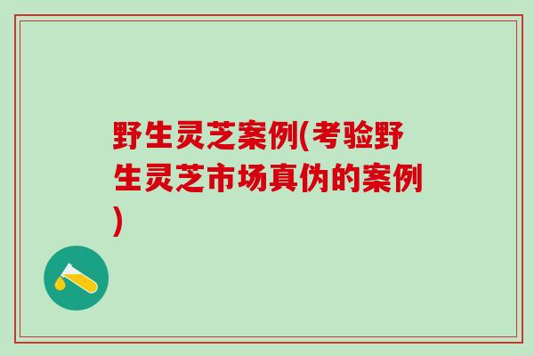 野生灵芝案例(考验野生灵芝市场真伪的案例)