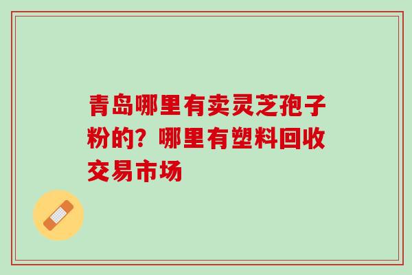青岛哪里有卖灵芝孢子粉的？哪里有塑料回收交易市场