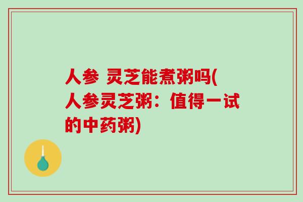 人参 灵芝能煮粥吗(人参灵芝粥:值得一试的粥) 人参 灵芝能煮粥吗(人参灵芝粥:值得一试的粥)