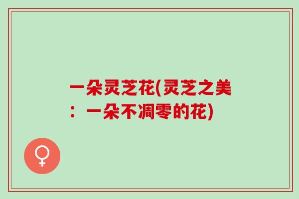 一朵灵芝花(灵芝之美：一朵不凋零的花)