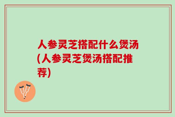 人参灵芝搭配什么煲汤(人参灵芝煲汤搭配推荐)