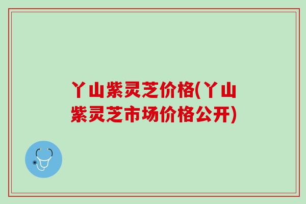 丫山紫灵芝价格(丫山紫灵芝市场价格公开)