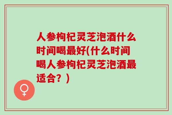 人参枸杞灵芝泡酒什么时间喝最好(什么时间喝人参枸杞灵芝泡酒最适合？)