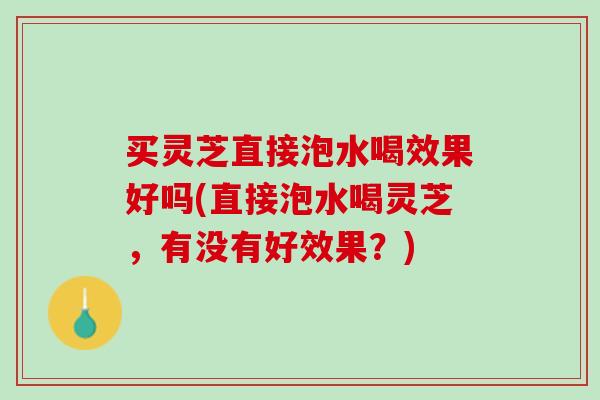 买灵芝直接泡水喝效果好吗(直接泡水喝灵芝,有没有好效果?) 买灵芝直接泡水喝效果好吗(直接泡水喝灵芝,有没有好效果?)
