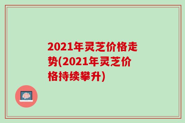 2021年灵芝价格走势(2021年灵芝价格持续攀升)