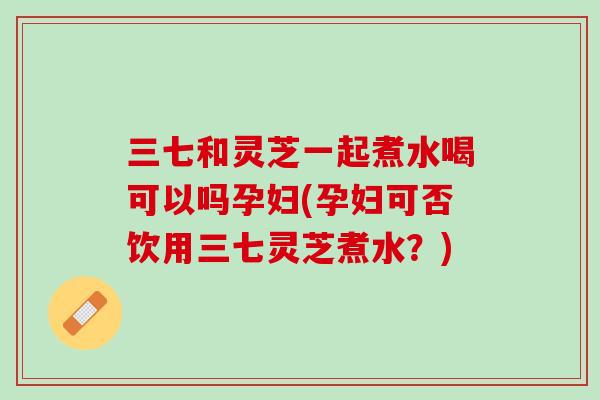 三七和灵芝一起煮水喝可以吗孕妇(孕妇可否饮用三七灵芝煮水？)
