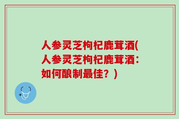人参灵芝枸杞鹿茸酒(人参灵芝枸杞鹿茸酒：如何酿制最佳？)