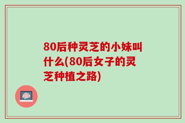 80后种灵芝的小妹叫什么(80后女子的灵芝种植之路) 80后种灵芝的小妹叫什么(80后女子的灵芝种植之路)