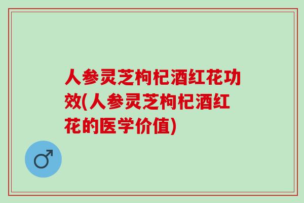 人参灵芝枸杞酒红花功效(人参灵芝枸杞酒红花的医学价值)