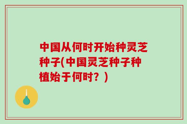 中国从何时开始种灵芝种子(中国灵芝种子种植始于何时？)