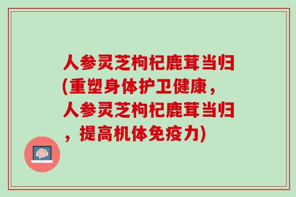 人参灵芝枸杞鹿茸当归(重塑身体护卫健康，人参灵芝枸杞鹿茸当归，提高机体免疫力)