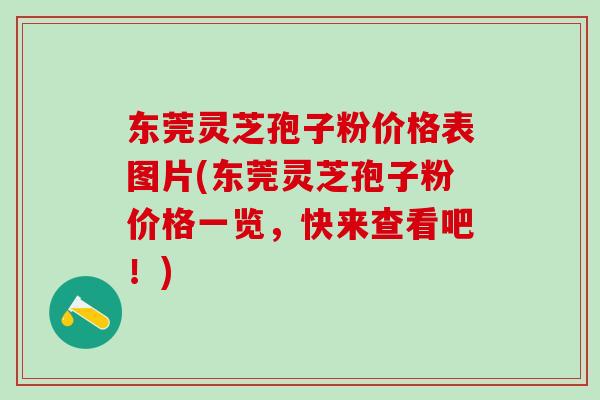 东莞灵芝孢子粉价格表图片(东莞灵芝孢子粉价格一览，快来查看吧！)